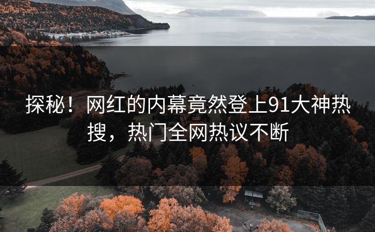 探秘！网红的内幕竟然登上91大神热搜，热门全网热议不断