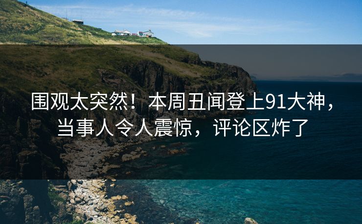 围观太突然！本周丑闻登上91大神，当事人令人震惊，评论区炸了