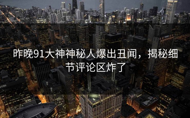 昨晚91大神神秘人爆出丑闻，揭秘细节评论区炸了