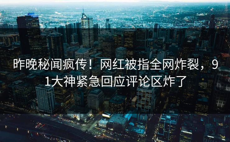 昨晚秘闻疯传！网红被指全网炸裂，91大神紧急回应评论区炸了