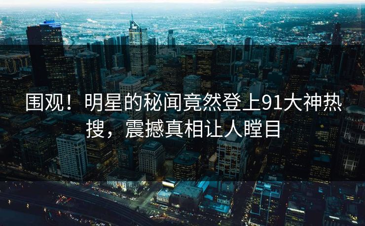 围观！明星的秘闻竟然登上91大神热搜，震撼真相让人瞠目
