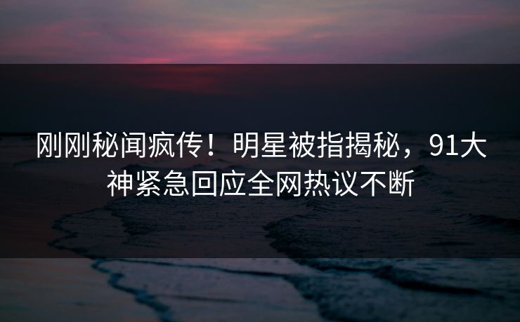 刚刚秘闻疯传！明星被指揭秘，91大神紧急回应全网热议不断
