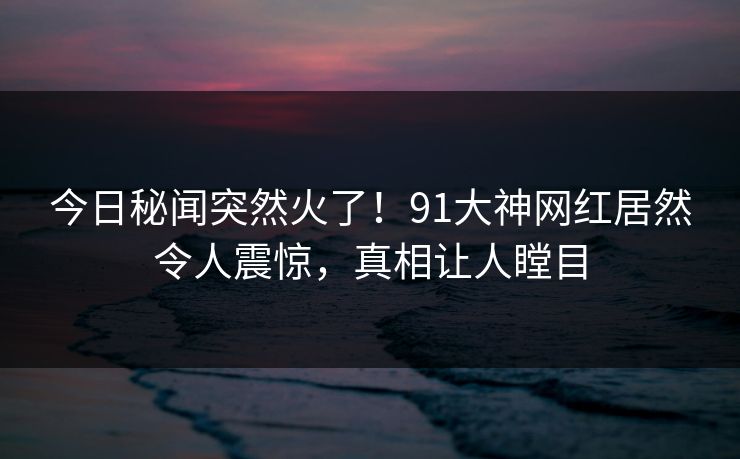 今日秘闻突然火了！91大神网红居然令人震惊，真相让人瞠目