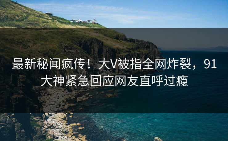 最新秘闻疯传！大V被指全网炸裂，91大神紧急回应网友直呼过瘾
