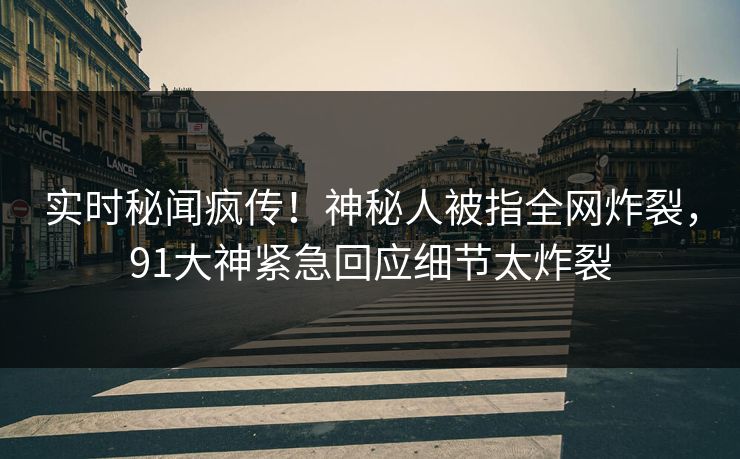 实时秘闻疯传！神秘人被指全网炸裂，91大神紧急回应细节太炸裂