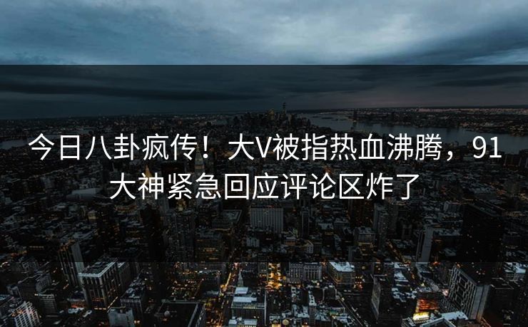 今日八卦疯传！大V被指热血沸腾，91大神紧急回应评论区炸了