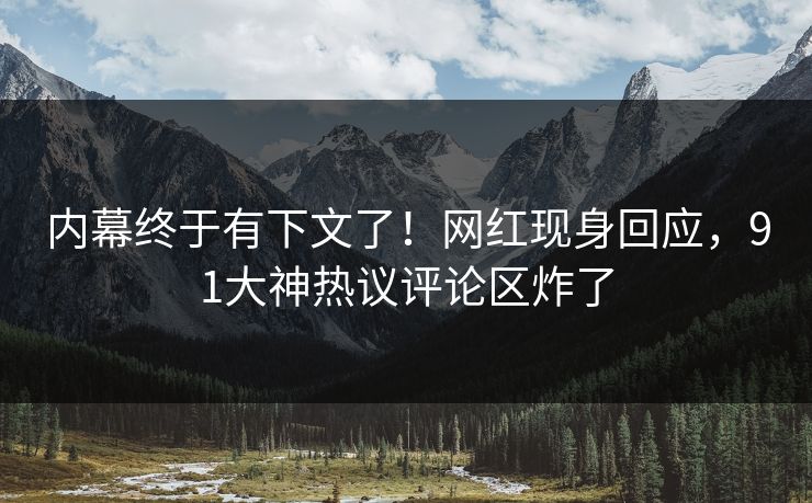 内幕终于有下文了！网红现身回应，91大神热议评论区炸了