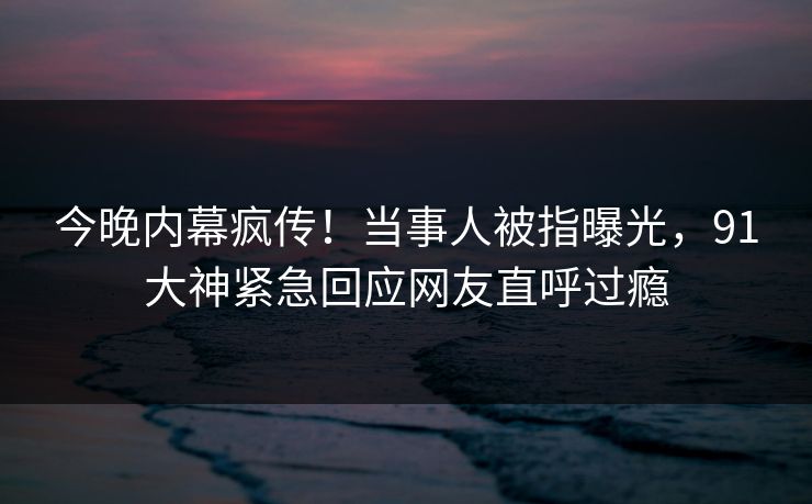 今晚内幕疯传！当事人被指曝光，91大神紧急回应网友直呼过瘾
