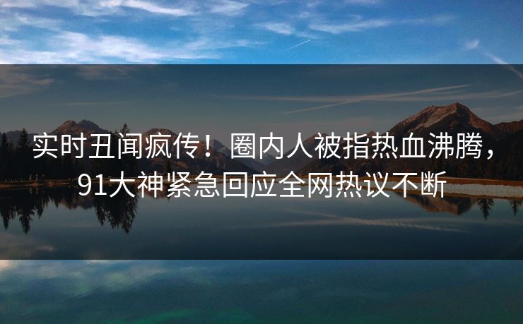 实时丑闻疯传！圈内人被指热血沸腾，91大神紧急回应全网热议不断