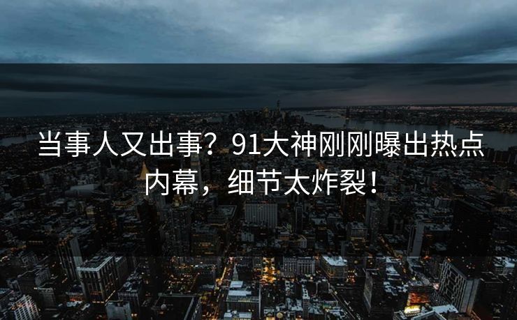 当事人又出事？91大神刚刚曝出热点内幕，细节太炸裂！