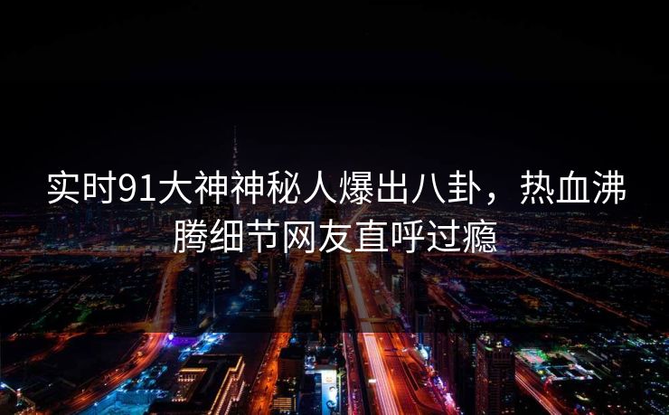 实时91大神神秘人爆出八卦，热血沸腾细节网友直呼过瘾