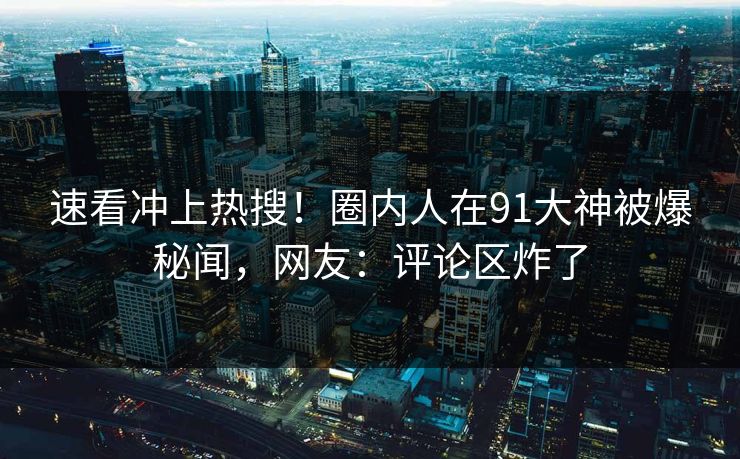速看冲上热搜！圈内人在91大神被爆秘闻，网友：评论区炸了