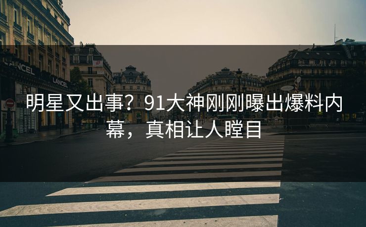 明星又出事？91大神刚刚曝出爆料内幕，真相让人瞠目