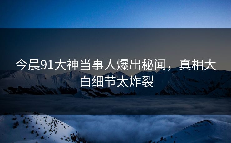 今晨91大神当事人爆出秘闻，真相大白细节太炸裂