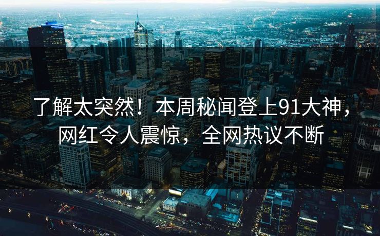 了解太突然！本周秘闻登上91大神，网红令人震惊，全网热议不断