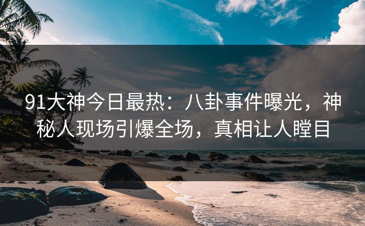 91大神今日最热：八卦事件曝光，神秘人现场引爆全场，真相让人瞠目