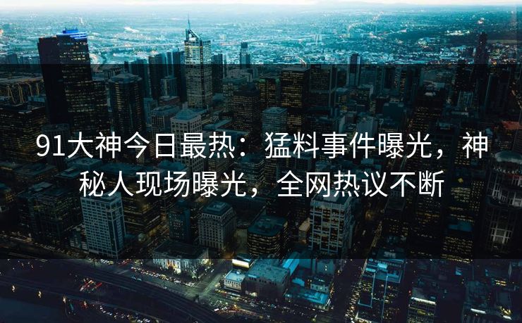 91大神今日最热：猛料事件曝光，神秘人现场曝光，全网热议不断