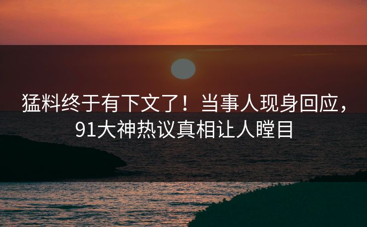 猛料终于有下文了！当事人现身回应，91大神热议真相让人瞠目