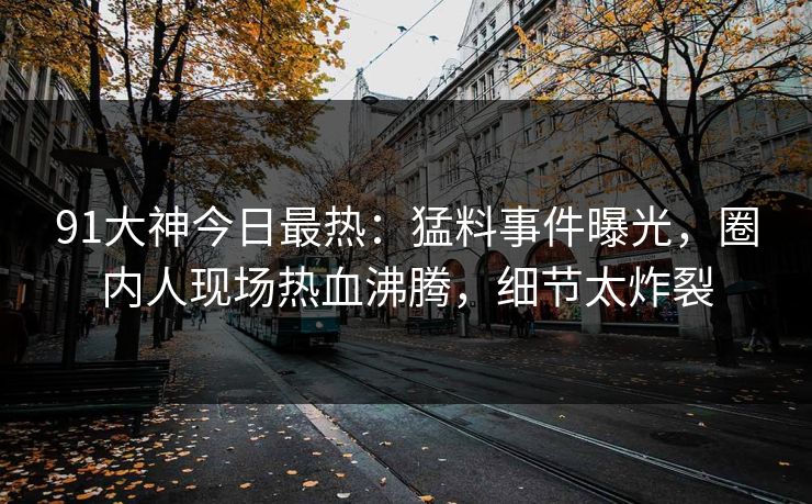 91大神今日最热：猛料事件曝光，圈内人现场热血沸腾，细节太炸裂