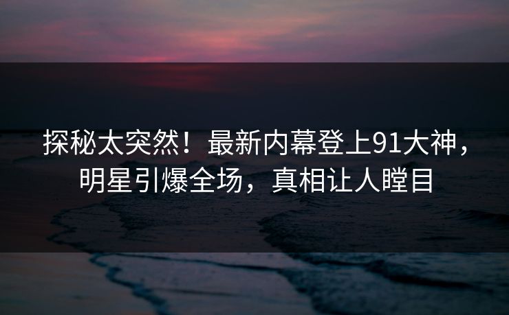 探秘太突然！最新内幕登上91大神，明星引爆全场，真相让人瞠目