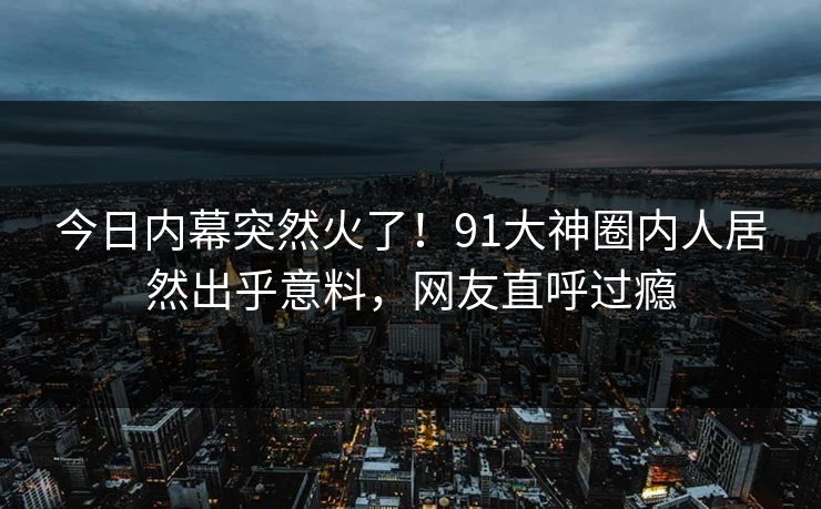 今日内幕突然火了！91大神圈内人居然出乎意料，网友直呼过瘾