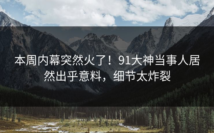 本周内幕突然火了！91大神当事人居然出乎意料，细节太炸裂