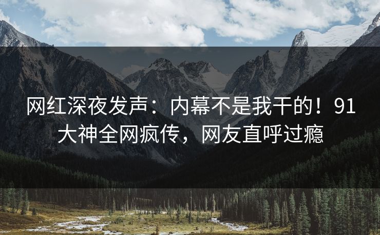 网红深夜发声：内幕不是我干的！91大神全网疯传，网友直呼过瘾