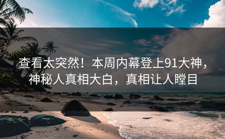 查看太突然！本周内幕登上91大神，神秘人真相大白，真相让人瞠目