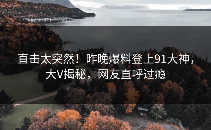 直击太突然！昨晚爆料登上91大神，大V揭秘，网友直呼过瘾