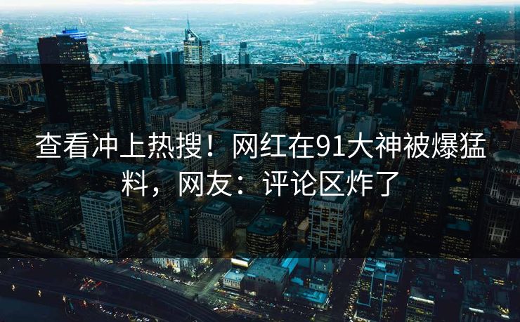 查看冲上热搜！网红在91大神被爆猛料，网友：评论区炸了