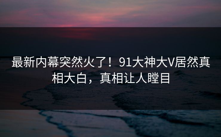 最新内幕突然火了！91大神大V居然真相大白，真相让人瞠目