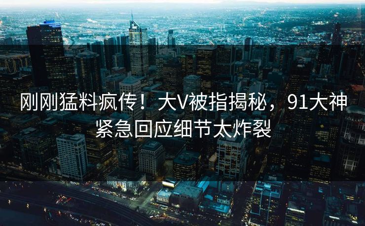 刚刚猛料疯传！大V被指揭秘，91大神紧急回应细节太炸裂