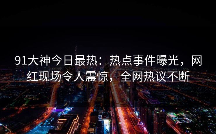 91大神今日最热：热点事件曝光，网红现场令人震惊，全网热议不断