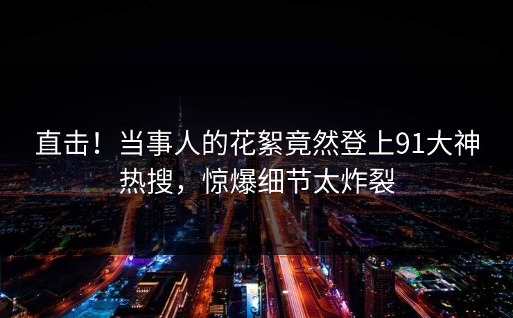 直击！当事人的花絮竟然登上91大神热搜，惊爆细节太炸裂