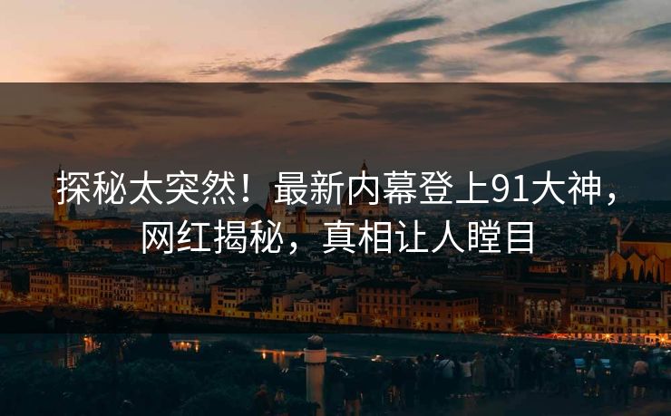探秘太突然！最新内幕登上91大神，网红揭秘，真相让人瞠目