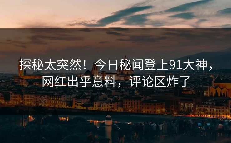 探秘太突然！今日秘闻登上91大神，网红出乎意料，评论区炸了
