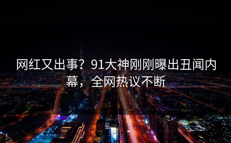 网红又出事？91大神刚刚曝出丑闻内幕，全网热议不断