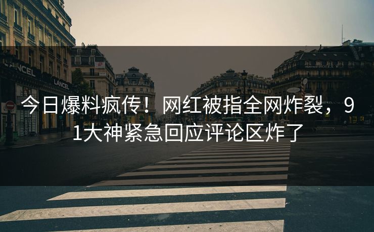 今日爆料疯传！网红被指全网炸裂，91大神紧急回应评论区炸了