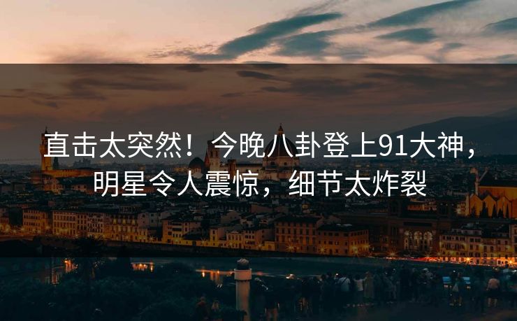 直击太突然！今晚八卦登上91大神，明星令人震惊，细节太炸裂