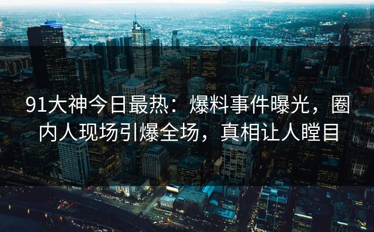 91大神今日最热：爆料事件曝光，圈内人现场引爆全场，真相让人瞠目