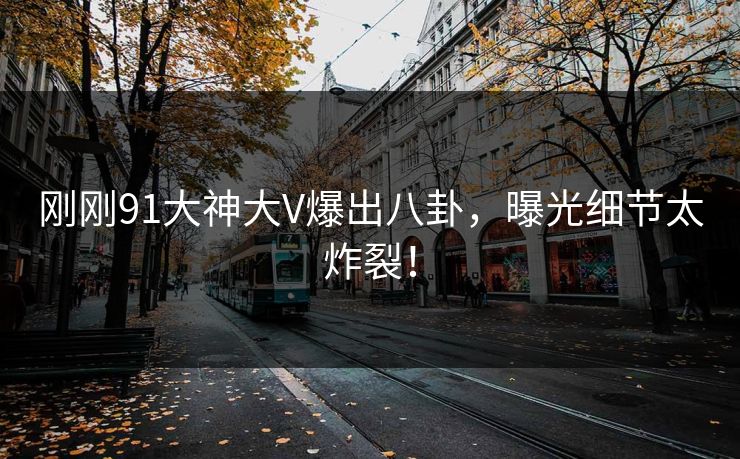 刚刚91大神大V爆出八卦，曝光细节太炸裂！