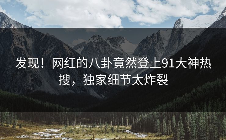 发现！网红的八卦竟然登上91大神热搜，独家细节太炸裂