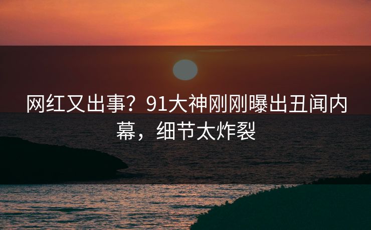 网红又出事？91大神刚刚曝出丑闻内幕，细节太炸裂