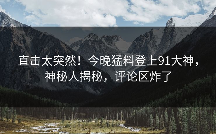 直击太突然！今晚猛料登上91大神，神秘人揭秘，评论区炸了