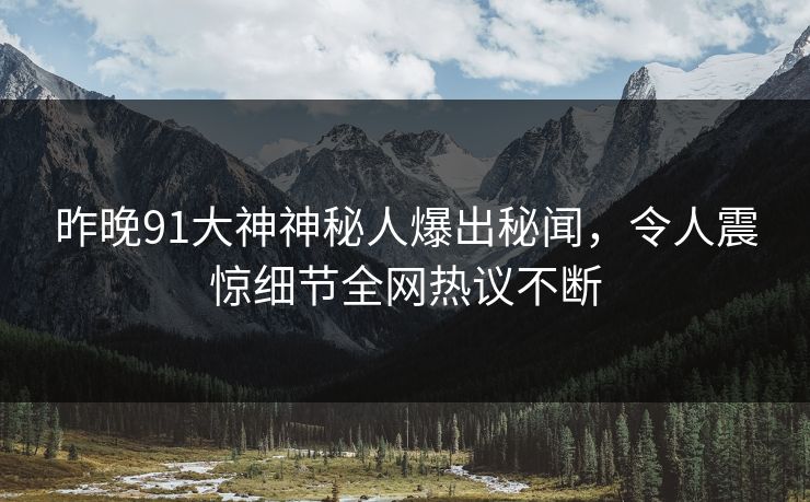 昨晚91大神神秘人爆出秘闻，令人震惊细节全网热议不断