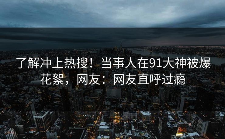 了解冲上热搜！当事人在91大神被爆花絮，网友：网友直呼过瘾
