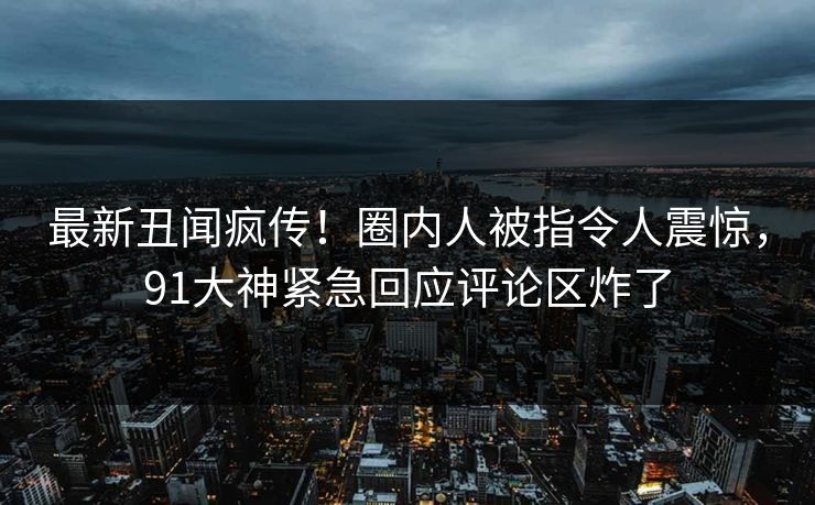最新丑闻疯传！圈内人被指令人震惊，91大神紧急回应评论区炸了