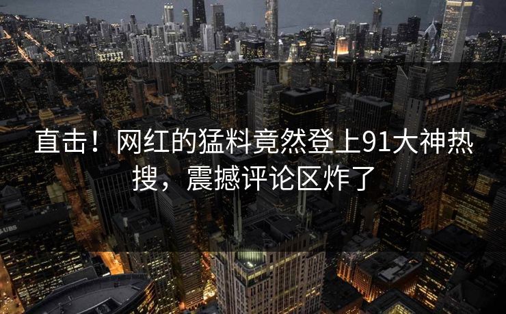 直击！网红的猛料竟然登上91大神热搜，震撼评论区炸了