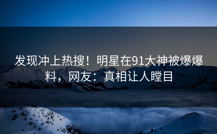 发现冲上热搜！明星在91大神被爆爆料，网友：真相让人瞠目