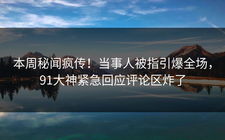 本周秘闻疯传！当事人被指引爆全场，91大神紧急回应评论区炸了
